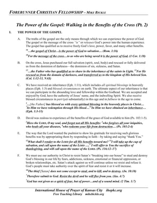 FORERUNNER CHRISTIAN FELLOWSHIP – MIKE BICKLE
International House of Prayer of Kansas City ihopkc.org
Free Teaching Library mikebickle.org
The Power of the Gospel: Walking in the Benefits of the Cross (Pt. 2)
I. THE POWER OF THE GOSPEL
A. The truths of the gospel are the only means through which we can experience the power of God.
The gospel or the message of the cross “is” or releases God’s power into the human experience.
The gospel has qualified us to receive freely God’s love, power, favor, and many other benefits.
16
…the gospel of Christ…is the power of God to salvation… (Rom. 1:16)
18
For the message of the cross…to us who are being saved it is the power of God. (1 Cor. 1:18)
B. On the cross, Jesus purchased our full salvation (spirit, soul, body) and rescued or fully delivered
us from the dominion of darkness—the dominion of sin, sickness, and Satan.
12
…the Father who has qualified us to share in the inheritance of the saints in Light. 13
For He
rescued us from the domain of darkness, and transferred us to the kingdom of His beloved Son.
(Col. 1:12-13, NAS)
C. We have received an inheritance (Eph. 1:11), which includes all spiritual blessings in heavenly
places (Eph. 1:3) and blessed circumstances on earth. The ultimate aspect of our inheritance is that
we can participate in the abounding love and fellowship within the Godhead. We are accepted and
enjoyed by God, have the authority of Jesus’ name, and the indwelling Spirit. We also receive
blessed circumstances in part (yet substantially) in this age and in fullness in the age to come.
3
…[the Father] has blessed us with every spiritual blessing in the heavenly places in Christ…
7
In Him we have redemption through His blood…11
In Him we have obtained an inheritance…
(Eph. 1:3-11)
D. David was zealous to experience all the benefits of the grace of God available to him (Ps. 103:1-5).
2
Bless the LORD, O my soul, and forget not all His benefits: 3
who forgives all your iniquities,
who heals all your diseases, 4
who redeems your life from destruction… (Ps. 103:2-4)
E. The way that the Lord wanted the psalmist to show his gratitude for receiving such glorious
benefits was by appropriating them by responding in faith—by taking and saying “thank You.”
12
What shall I render to the LORD for all His benefits toward me? 13
I will take up the cup of
salvation, and call upon the name of the LORD ….17
I will offer to You the sacrifice of
thanksgiving, and will call upon the name of the LORD. (Ps. 116:12–17)
F. We must use our authority in Christ to resist Satan’s “breaking into our house” to steal and destroy
God’s blessing in our life by fears, addictions, sickness, emotional or financial oppression, or
broken relationships, etc. Satan’s attack against us will continue unless we resist and refuse it.
God’s people must take authority over the spirit of fear and resist it or it will increase.
10
The thief [Satan] does not come except to steal, and to kill, and to destroy. (Jn. 10:10)
7
Therefore submit to God. Resist the devil and he will flee from you. (Jas. 4:7)
7
God has not given us a spirit of fear, but of power…and of a sound mind. (2 Tim. 1:7)
 