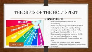 THE GIFTS OF THE HOLY SPIRIT 
5. KNOWLEDGE 
- often confused with both wisdom and 
understanding 
- like wisdom, knowledge is the perfection of faith 
- wisdom gives us the desire to judge all things 
according to the truths of the Catholic Faith, 
knowledge is the actual ability to do so 
- like counsel, it is aimed at our actions in this life 
- In a way, knowledge allows us to see the 
circumstances of our life the way that God sees 
them 
- Through this gift of the Holy Spirit, we can 
determine God's purpose for our lives and live them 
accordingly. 
Isaiah 11:2-3 
Prepared by: K. Gutierrez for BCBP Tanauan - Mission (Note: all images are courtesy of Google Images) 
 