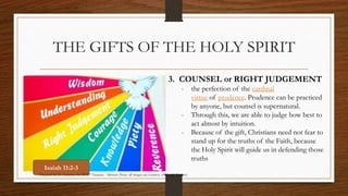 THE GIFTS OF THE HOLY SPIRIT 
3. COUNSEL or RIGHT JUDGEMENT 
- the perfection of the cardinal 
virtue of prudence. Prudence can be practiced 
by anyone, but counsel is supernatural. 
- Through this, we are able to judge how best to 
act almost by intuition. 
- Because of the gift, Christians need not fear to 
stand up for the truths of the Faith, because 
the Holy Spirit will guide us in defending those 
truths 
Isaiah 11:2-3 
Prepared by: K. Gutierrez for BCBP Tanauan - Mission (Note: all images are courtesy of Google Images) 
 