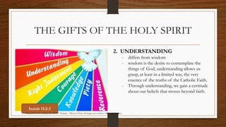 THE GIFTS OF THE HOLY SPIRIT 
2. UNDERSTANDING 
- differs from wisdom 
- wisdom is the desire to contemplate the 
things of God, understanding allows us 
grasp, at least in a limited way, the very 
essence of the truths of the Catholic Faith. 
- Through understanding, we gain a certitude 
about our beliefs that moves beyond faith. 
Isaiah 11:2-3 
Prepared by: K. Gutierrez for BCBP Tanauan - Mission (Note: all images are courtesy of Google Images) 
 