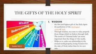 THE GIFTS OF THE HOLY SPIRIT 
1. WISDOM 
- the first and highest gift of the Holy Spirit 
- the perfection of the theological 
virtue of faith 
- Through wisdom, we come to value properly 
those things which we believe through faith. 
The truths of Christian belief are more 
important than the things of this world, 
- Helps us to order our relationship to the 
created world properly, loving Creation for 
the sake of God, rather than for its own 
sake. 
Isaiah 11:2-3 
Prepared by: K. Gutierrez for BCBP Tanauan - Mission (Note: all images are courtesy of Google Images) 
 
