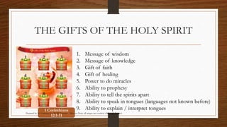THE GIFTS OF THE HOLY SPIRIT 
1. Message of wisdom 
2. Message of knowledge 
3. Gift of faith 
4. Gift of healing 
5. Power to do miracles 
6. Ability to prophesy 
7. Ability to tell the spirits apart 
8. Ability to speak in tongues (languages not known before) 
9. Ability to explain / interpret tongues 1 Corinthians 
Prepared by: K. Gutierrez for BCBP Tanauan - Mission (Note: all images are courtesy of Google Images) 
12:1-11 
 