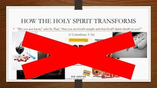 HOW THE HOLY SPIRIT TRANSFORMS 
• “Do you not know,” asks St. Paul, “that you are God’s temple and that God’s Spirit dwells in you?” 
(1 Corinthians 3: 16) 
Prepared by: K. Gutierrez for BCBP Tanauan - Mission (Note: all images are courtesy of Google Images) 
 
