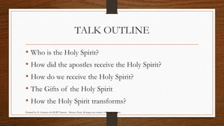 TALK OUTLINE 
• Who is the Holy Spirit? 
• How did the apostles receive the Holy Spirit? 
• How do we receive the Holy Spirit? 
• The Gifts of the Holy Spirit 
• How the Holy Spirit transforms? 
Prepared by: K. Gutierrez for BCBP Tanauan - Mission (Note: all images are courtesy of Google Images) 
 