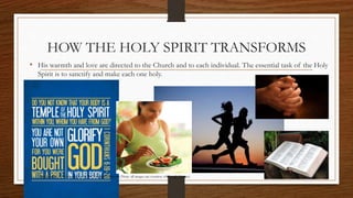 HOW THE HOLY SPIRIT TRANSFORMS 
• His warmth and love are directed to the Church and to each individual. The essential task of the Holy 
Spirit is to sanctify and make each one holy. 
Prepared by: K. Gutierrez for BCBP Tanauan - Mission (Note: all images are courtesy of Google Images) 
 