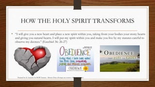 HOW THE HOLY SPIRIT TRANSFORMS 
• “I will give you a new heart and place a new spirit within you, taking from your bodies your stony hearts 
and giving you natural hearts. I will put my spirit within you and make you live by my statutes careful to 
observe my decrees.” (Ezechiel 36: 26-27) 
Prepared by: K. Gutierrez for BCBP Tanauan - Mission (Note: all images are courtesy of Google Images) 
 