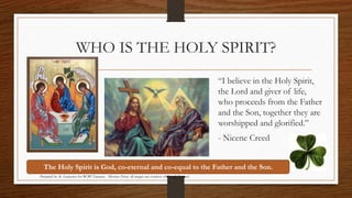 WHO IS THE HOLY SPIRIT? 
“I believe in the Holy Spirit, 
the Lord and giver of life, 
who proceeds from the Father 
and the Son, together they are 
worshipped and glorified.” 
- Nicene Creed 
The Holy Spirit is God, co-eternal and co-equal to the Father and the Son. 
Prepared by: K. Gutierrez for BCBP Tanauan - Mission (Note: all images are courtesy of Google Images) 
 