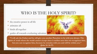 WHO IS THE HOLY SPIRIT? 
• the creative power in all life 
• animates all 
• binds all together 
• guides all towards everlasting salvation 
“I will ask the Father and he will give you another Paraclete to be with you always. The 
Spirit of truth whom the world cannot accept since it neither sees him nor recognizes him; 
but you can recognize him, because he remains with you and will be within you.” 
(John 14: 16-17) 
Prepared by: K. Gutierrez for BCBP Tanauan - Mission (Note: all images are courtesy of Google Images) 
 