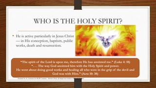 WHO IS THE HOLY SPIRIT? 
• He is active particularly in Jesus Christ 
— in His conception, baptism, public 
works, death and resurrection. 
“The spirit of the Lord is upon me, therefore He has anointed me.” (Luke 4: 18) 
“. . . The way God anointed him with the Holy Spirit and power. 
He went about doing good works and healing all who were in the grip of the devil and 
God was with Him.” (Acts 10: 38) 
Prepared by: K. Gutierrez for BCBP Tanauan - Mission (Note: all images are courtesy of Google Images) 
 