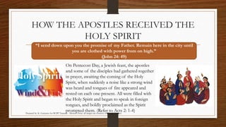 HOW THE APOSTLES RECEIVED THE 
HOLY SPIRIT 
“I send down upon you the promise of my Father. Remain here in the city until 
you are clothed with power from on high.” 
(John 24: 49) 
On Pentecost Day, a Jewish feast, the apostles 
and some of the disciples had gathered together 
in prayer, awaiting the coming of the Holy 
Spirit, when suddenly a noise like a strong wind 
was heard and tongues of fire appeared and 
rested on each one present. All were filled with 
the Holy Spirit and began to speak in foreign 
tongues, and boldly proclaimed as the Spirit 
prompted them. (Refer to Acts 2: 1-4) 
Prepared by: K. Gutierrez for BCBP Tanauan - Mission (Note: all images are courtesy of Google Images) 
 
