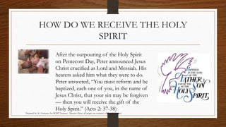 HOW DO WE RECEIVE THE HOLY 
SPIRIT 
After the outpouring of the Holy Spirit 
on Pentecost Day, Peter announced Jesus 
Christ crucified as Lord and Messiah. His 
hearers asked him what they were to do. 
Peter answered, “You must reform and be 
baptized, each one of you, in the name of 
Jesus Christ, that your sin may be forgiven 
— then you will receive the gift of the 
Holy Spirit.” (Acts 2: 37-38) 
Prepared by: K. Gutierrez for BCBP Tanauan - Mission (Note: all images are courtesy of Google Images) 
 