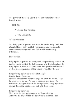 The power of the Holy Spirit in the early church: outline
Joseph Moore
BIBL 364
Professor Don Fanning
Liberty University
Thesis statement
The holy spirit’s power was essential to the early Christian
church. He not only guided believer spread the gospels,
overcome challenges but also comforted them during
tribulation.
Introduction
Holy Spirit as part of the trinity and the previous promises of
the holy spirt by God the father. Jesus told disciples about the
Holy Spirit in John 7:37-39 to come and quench their thirst as
well as a sneak preview of the works of the Holy Spirit.
Empowering believers to face challenges
On the day of Pentecost
Jesus commissioned disciples to go all over the world. They
however were to wait for power to come over them. On
Pentecost, disciples were filed with power of Holy Spirit and
started doing the works Jesus had told them about
.
Empowering believers
They were lacking the power to perform miracles
. Holy Spirit empowered the believers to overcome the
 