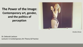 The Power of the Image:
Contemporary art, gender,
and the politics of
perception
Dr. Deborah Jackson
Lecturer in Contemporary Art Theory & Practice
Amalia Ulman
 