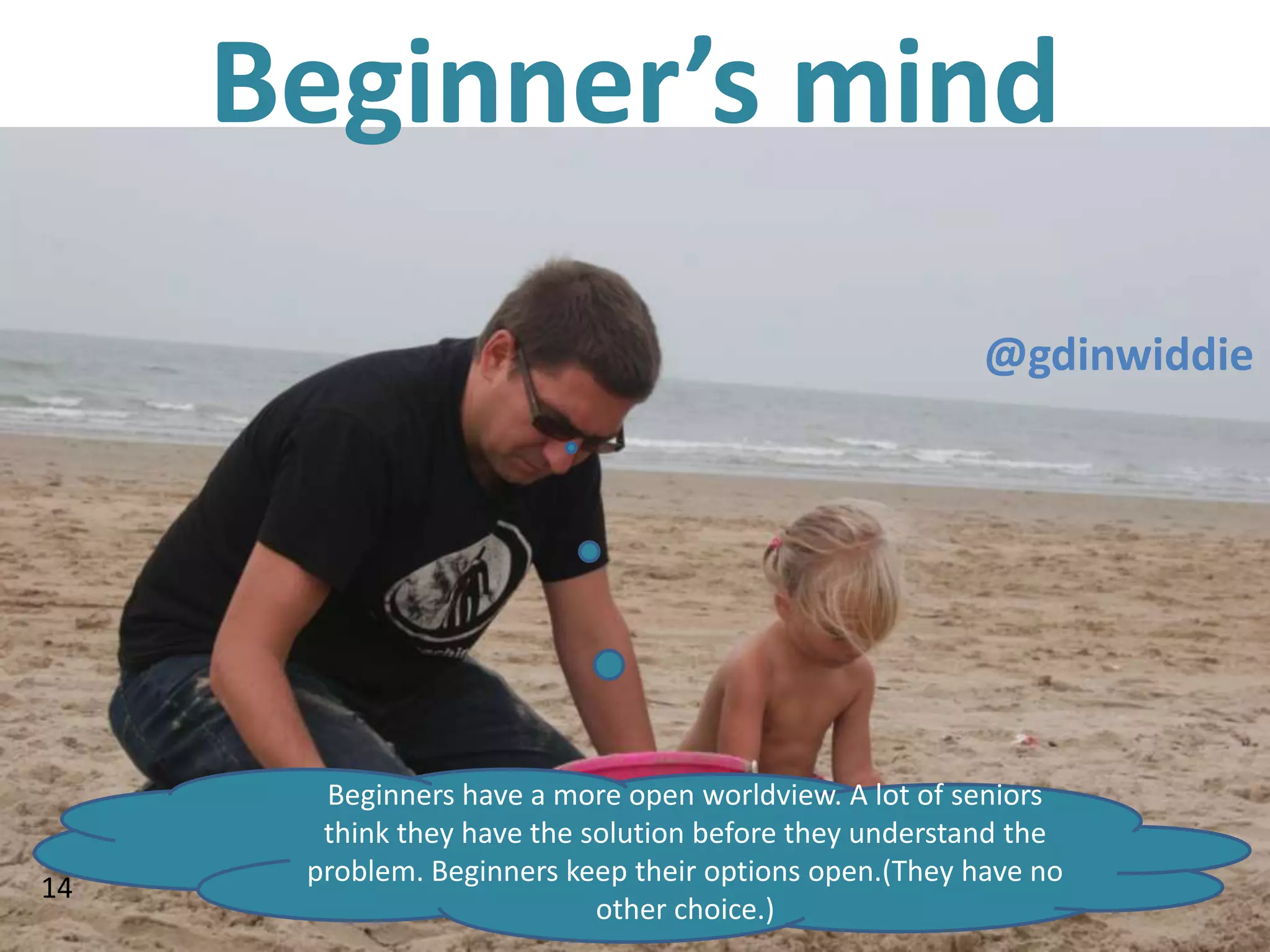 Beginner’s mind
                                                        @gdinwiddie




       Beginners have a more open worldview. A lot of seniors
       think they have the solution before they understand the
      problem. Beginners keep their options open.(They have no
14
                            other choice.)
 