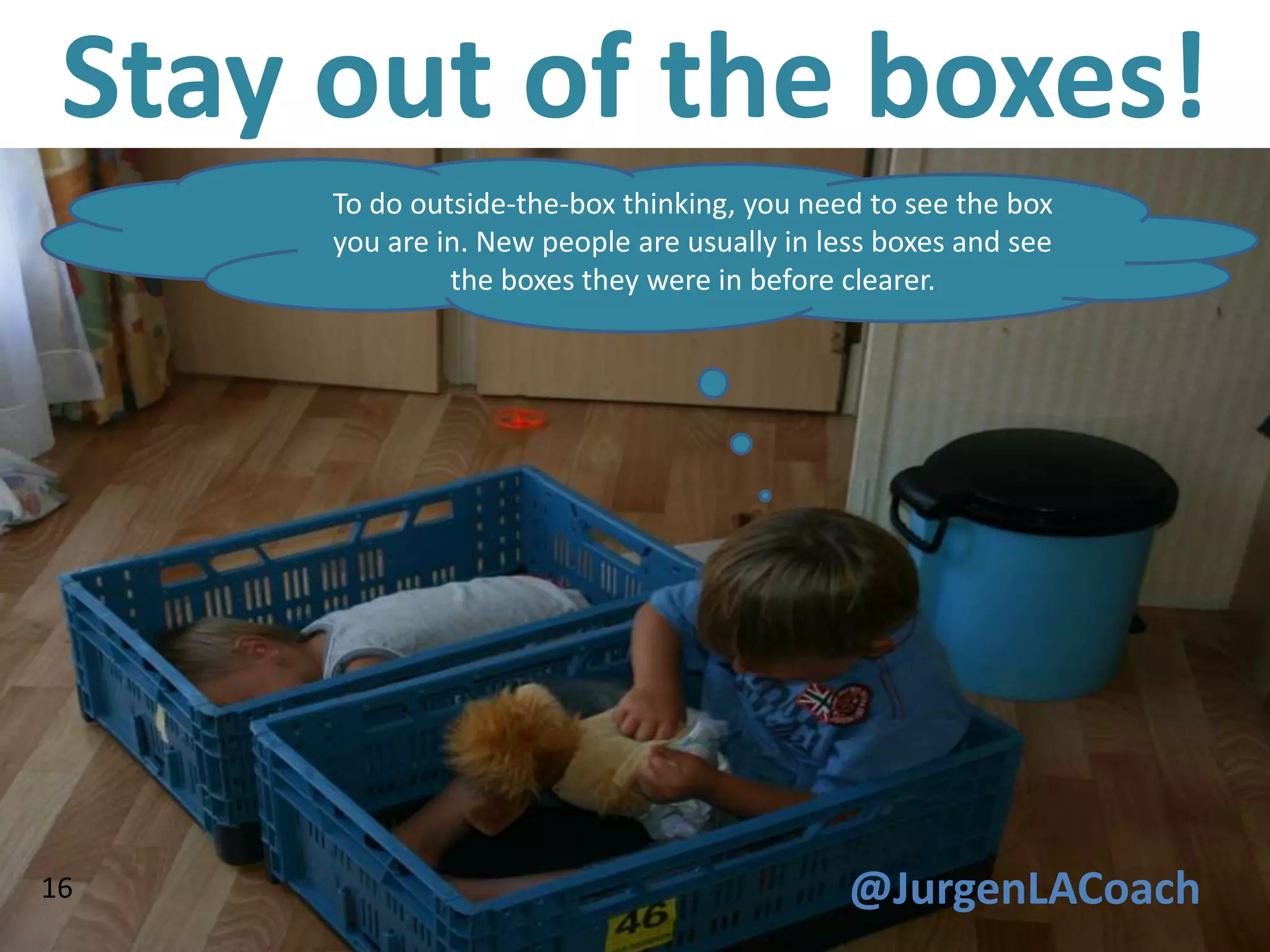 Stay out of the boxes!
      To do outside-the-box thinking, you need to see the box
      you are in. New people are usually in less boxes and see
               the boxes they were in before clearer.




16                                            @JurgenLACoach
 