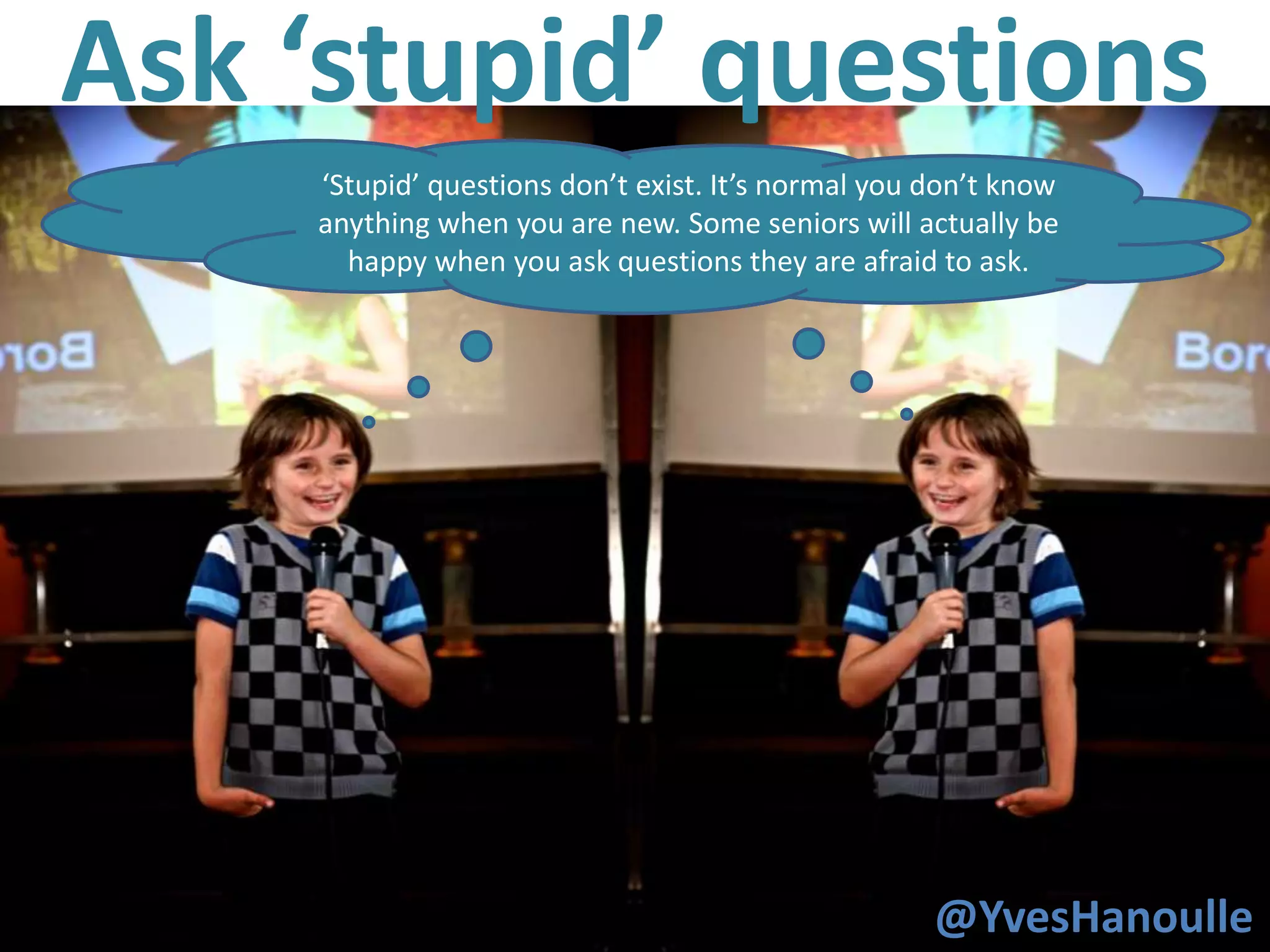 Ask ‘stupid’ questions
     ‘Stupid’ questions don’t exist. It’s normal you don’t know
     When you are new, you wil try things that ‘seniors ‘ might
     anything when you are new. Some seniors will actually be
         call dangerous or stupid. You will get things done.
       happy when you ask questions they are afraid to ask.




27
                                                     @YvesHanoulle
 