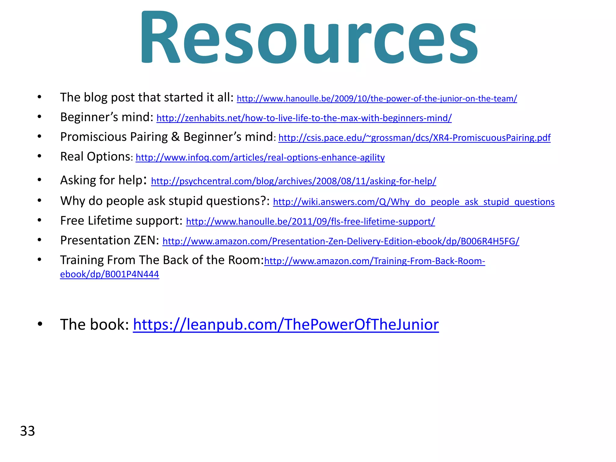 •
                         Resources
         The blog post that started it all: http://www.hanoulle.be/2009/10/the-power-of-the-junior-on-the-team/
     •   Beginner’s mind: http://zenhabits.net/how-to-live-life-to-the-max-with-beginners-mind/
     •   Promiscious Pairing & Beginner’s mind: http://csis.pace.edu/~grossman/dcs/XR4-PromiscuousPairing.pdf
     •   Real Options: http://www.infoq.com/articles/real-options-enhance-agility
     •   Asking for help: http://psychcentral.com/blog/archives/2008/08/11/asking-for-help/
     •   Why do people ask stupid questions?: http://wiki.answers.com/Q/Why_do_people_ask_stupid_questions
     •   Free Lifetime support: http://www.hanoulle.be/2011/09/fls-free-lifetime-support/
     •   Presentation ZEN: http://www.amazon.com/Presentation-Zen-Delivery-Edition-ebook/dp/B006R4H5FG/
     •   Training From The Back of the Room:http://www.amazon.com/Training-From-Back-Room-
         ebook/dp/B001P4N444




     • The book: https://leanpub.com/ThePowerOfTheJunior




33
 