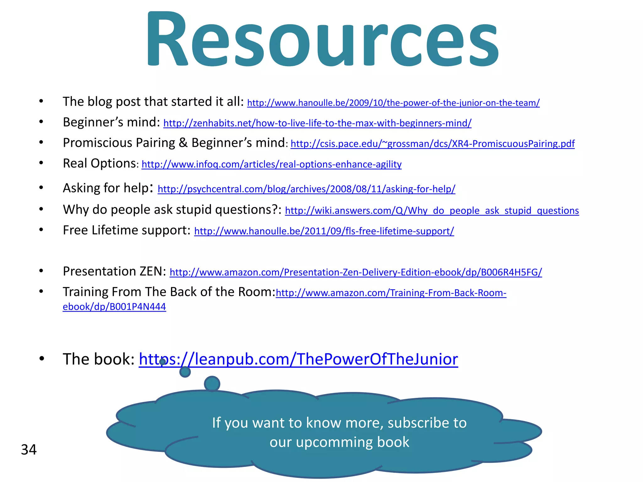 •
                         Resources
         The blog post that started it all: http://www.hanoulle.be/2009/10/the-power-of-the-junior-on-the-team/
     •   Beginner’s mind: http://zenhabits.net/how-to-live-life-to-the-max-with-beginners-mind/
     •   Promiscious Pairing & Beginner’s mind: http://csis.pace.edu/~grossman/dcs/XR4-PromiscuousPairing.pdf
     •   Real Options: http://www.infoq.com/articles/real-options-enhance-agility
     •   Asking for help: http://psychcentral.com/blog/archives/2008/08/11/asking-for-help/
     •   Why do people ask stupid questions?: http://wiki.answers.com/Q/Why_do_people_ask_stupid_questions
     •   Free Lifetime support: http://www.hanoulle.be/2011/09/fls-free-lifetime-support/

     •   Presentation ZEN: http://www.amazon.com/Presentation-Zen-Delivery-Edition-ebook/dp/B006R4H5FG/
     •   Training From The Back of the Room:http://www.amazon.com/Training-From-Back-Room-
         ebook/dp/B001P4N444




     • The book: https://leanpub.com/ThePowerOfTheJunior


                                        If you want to know more, subscribe to
34                                               our upcomming book
 