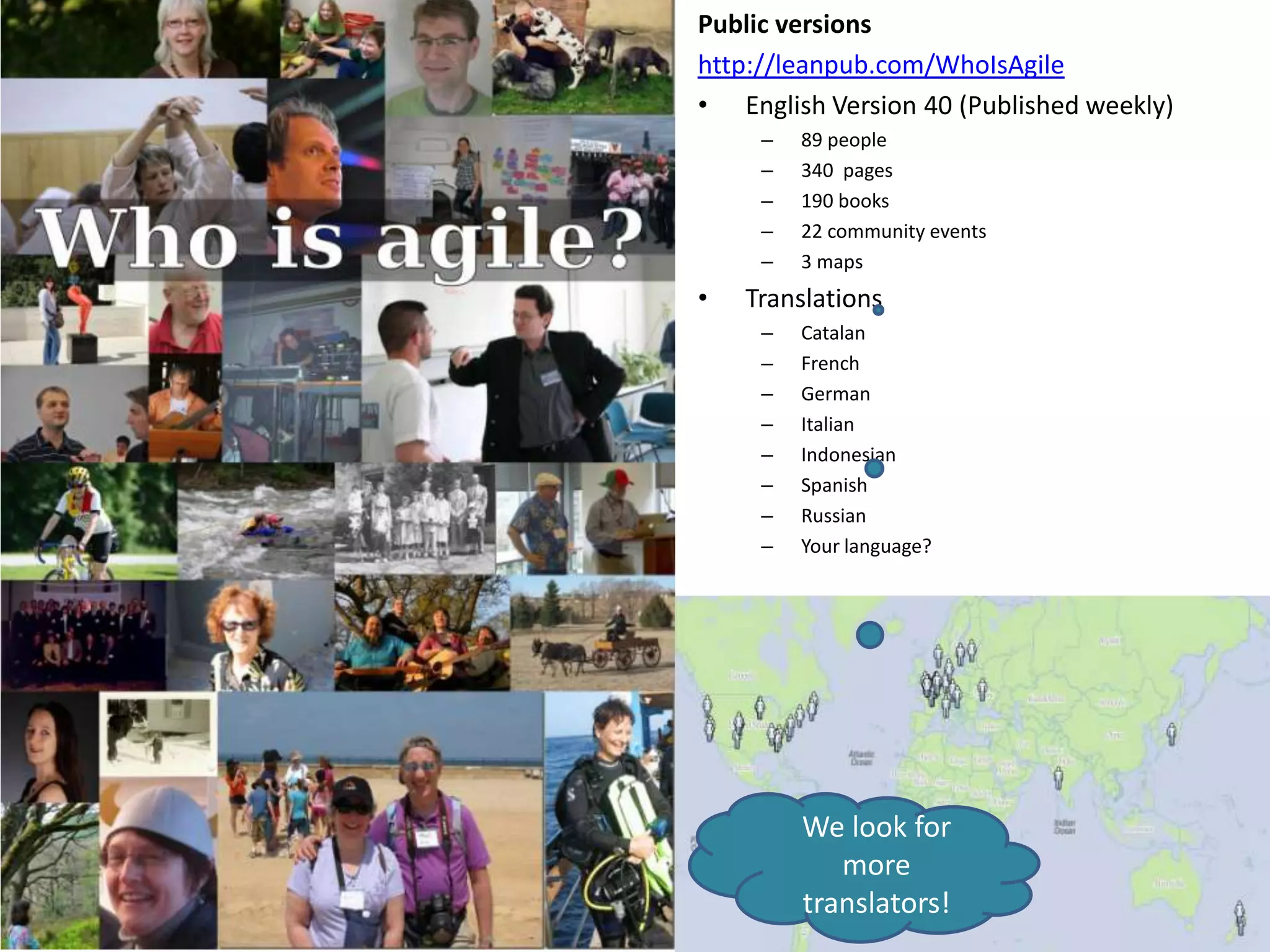 Public versions
http://leanpub.com/WhoIsAgile
• English Version 40 (Published weekly)
     –   89 people
     –   340 pages
     –   190 books
     –   22 community events
     –   3 maps
•   Translations
     –   Catalan
     –   French
     –   German
     –   Italian
     –   Indonesian
     –   Spanish
     –   Russian
     –   Your language?




         We look for
            more
         translators!
 