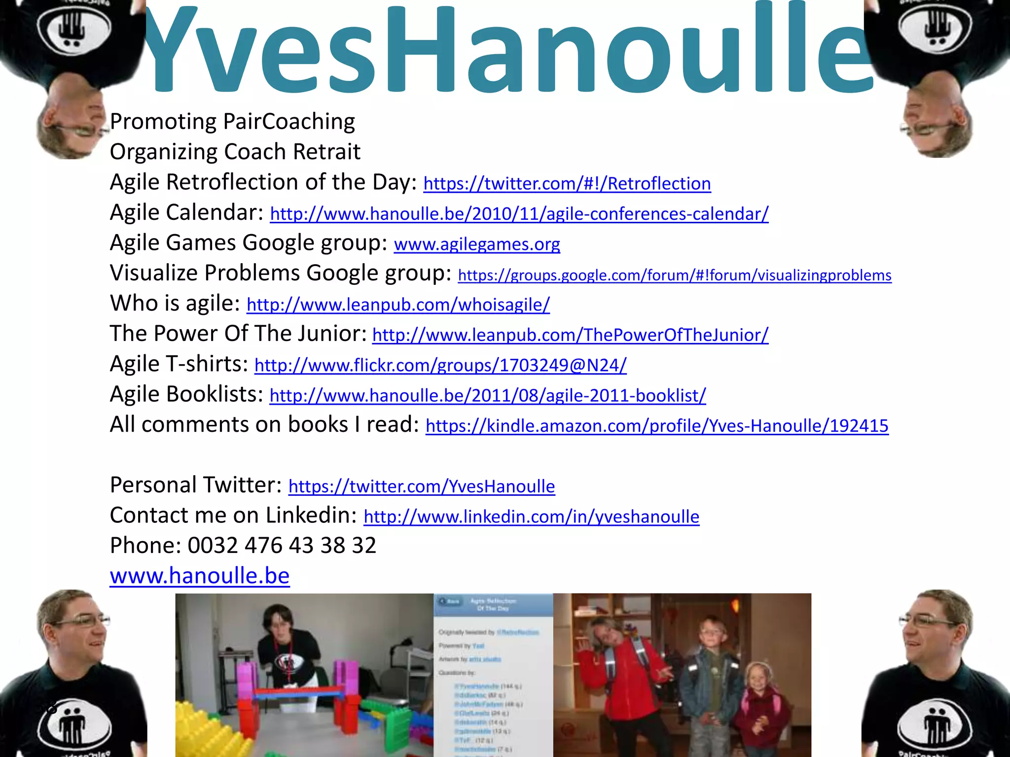 YvesHanoulle
     Promoting PairCoaching
     Organizing Coach Retrait
     Agile Retroflection of the Day: https://twitter.com/#!/Retroflection
     Agile Calendar: http://www.hanoulle.be/2010/11/agile-conferences-calendar/
     Agile Games Google group: www.agilegames.org
     Visualize Problems Google group: https://groups.google.com/forum/#!forum/visualizingproblems
     Who is agile: http://www.leanpub.com/whoisagile/
     The Power Of The Junior: http://www.leanpub.com/ThePowerOfTheJunior/
     Agile T-shirts: http://www.flickr.com/groups/1703249@N24/
     Agile Booklists: http://www.hanoulle.be/2011/08/agile-2011-booklist/
     All comments on books I read: https://kindle.amazon.com/profile/Yves-Hanoulle/192415

     Personal Twitter: https://twitter.com/YvesHanoulle
     Contact me on Linkedin: http://www.linkedin.com/in/yveshanoulle
     Phone: 0032 476 43 38 32
     www.hanoulle.be




38
 
