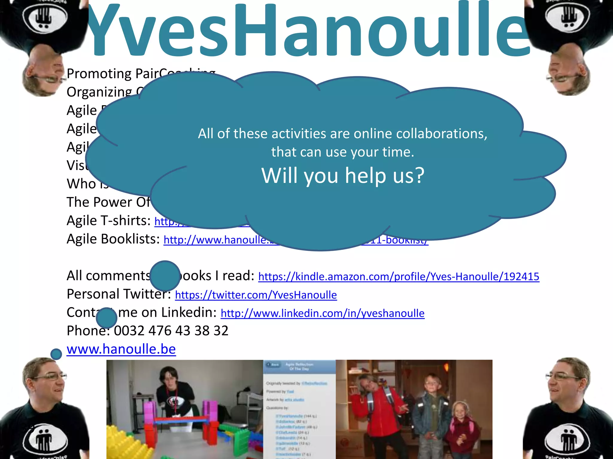 YvesHanoulle
     Promoting PairCoaching
     Organizing Coach Retrait
     Agile Retroflection of the Day: https://twitter.com/#!/Retroflection
     Agile Calendar: http://www.hanoulle.be/2010/11/agile-conferences-calendar/
                             All of these activities are online collaborations,
     Agile Games Google group: www.agilegames.org your time.
                                            that can use
     Visualize Problems Google group: https://groups.google.com/forum/#!forum/visualizingproblems
     Who is agile: http://www.leanpub.com/whoisagile/ help us?
                                          Will you
     The Power Of The Junior: http://www.leanpub.com/ThePowerOfTheJunior/
     Agile T-shirts: http://www.flickr.com/groups/1703249@N24/
     Agile Booklists: http://www.hanoulle.be/2011/08/agile-2011-booklist/

     All comments on books I read: https://kindle.amazon.com/profile/Yves-Hanoulle/192415
     Personal Twitter: https://twitter.com/YvesHanoulle
     Contact me on Linkedin: http://www.linkedin.com/in/yveshanoulle
     Phone: 0032 476 43 38 32
     www.hanoulle.be




39
 