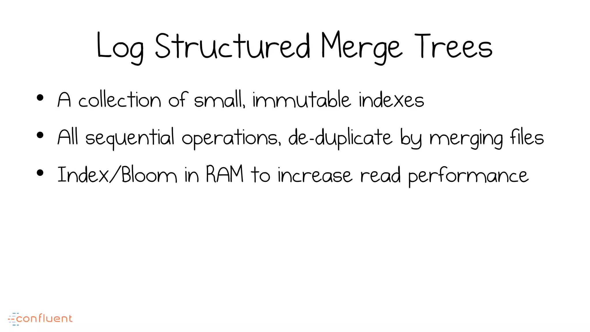 Log Structured Merge Trees
•  A collection of small, immutable indexes
•  All sequential operations, de-duplicate by merging files
•  Index/Bloom in RAM to increase read performance
 