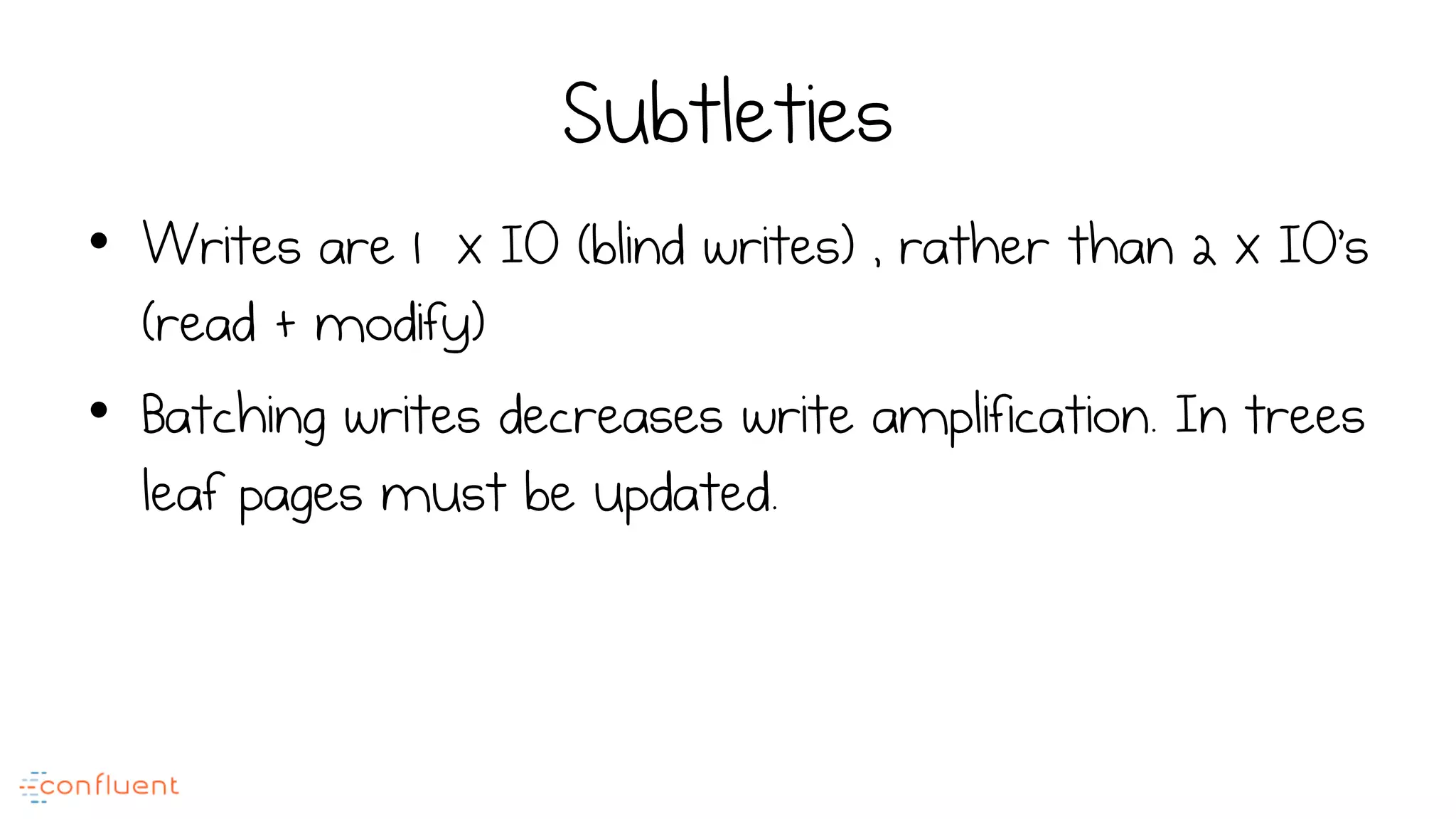 Subtleties
•  Writes are 1 x IO (blind writes) , rather than 2 x IO’s
(read + modify)
•  Batching writes decreases write amplification. In trees
leaf pages must be updated.
 