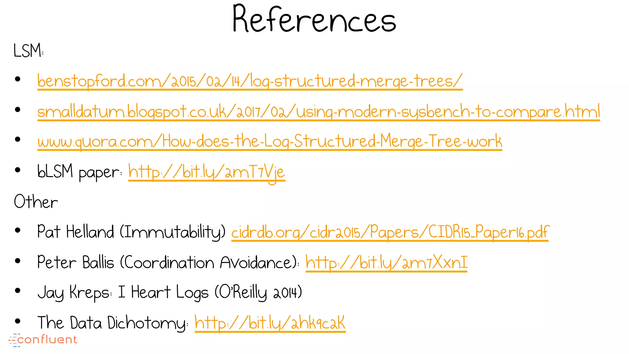 References
LSM:
•  benstopford.com/2015/02/14/log-structured-merge-trees/
•  smalldatum.blogspot.co.uk/2017/02/using-modern-sysbench-to-compare.html
•  www.quora.com/How-does-the-Log-Structured-Merge-Tree-work
•  bLSM paper: http://bit.ly/2mT7Vje
Other
•  Pat Helland (Immutability) cidrdb.org/cidr2015/Papers/CIDR15_Paper16.pdf
•  Peter Ballis (Coordination Avoidance): http://bit.ly/2m7XxnI
•  Jay Kreps: I Heart Logs (O’Reilly 2014)
•  The Data Dichotomy: http://bit.ly/2hk9c2K
 