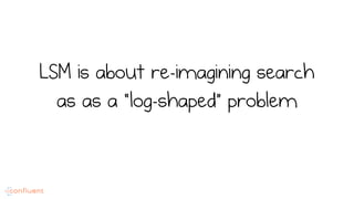 LSM is about re-imagining search
as as a “log-shaped” problem
 