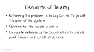 Elements of Beauty
•  Reframing the problem to be Log-Centric. To go with
the grain of the system.
•  Optimise for the harder problem
•  Compartmentalises writes (coordination) to a single
point. Reads -> immutable structures.
 