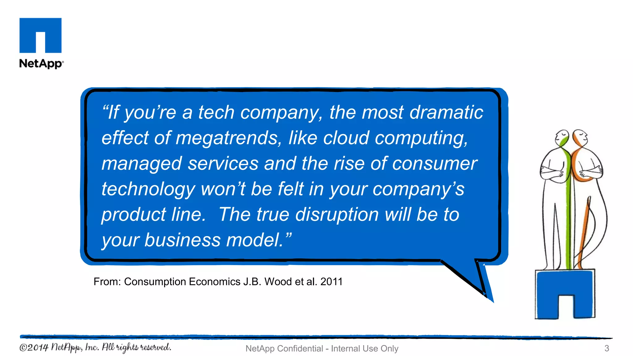 3NetApp Confidential - Internal Use Only
“If you’re a tech company, the most dramatic
effect of megatrends, like cloud computing,
managed services and the rise of consumer
technology won’t be felt in your company’s
product line. The true disruption will be to
your business model.”
From: Consumption Economics J.B. Wood et al. 2011
 