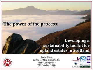Developing aDeveloping a
sustainability toolkit forsustainability toolkit for
upland estates in Scotlandupland estates in Scotland
The power of the process:The power of the process:
Jayne GlassJayne Glass
Centre for Mountain StudiesCentre for Mountain Studies
Perth College UHIPerth College UHI
2727thth
October 2010October 2010
1
 