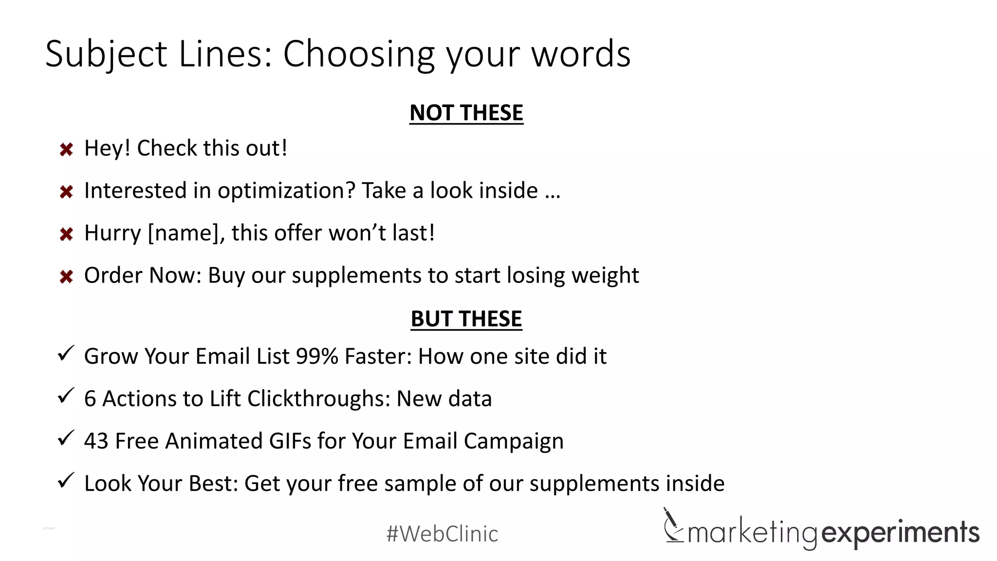 #WebClinic
Subject Lines: Choosing your words
Hey! Check this out!
Interested in optimization? Take a look inside …
Hurry [name], this offer won’t last!
Order Now: Buy our supplements to start losing weight
 Grow Your Email List 99% Faster: How one site did it
 6 Actions to Lift Clickthroughs: New data
 43 Free Animated GIFs for Your Email Campaign
 Look Your Best: Get your free sample of our supplements inside
NOT THESE
BUT THESE
 