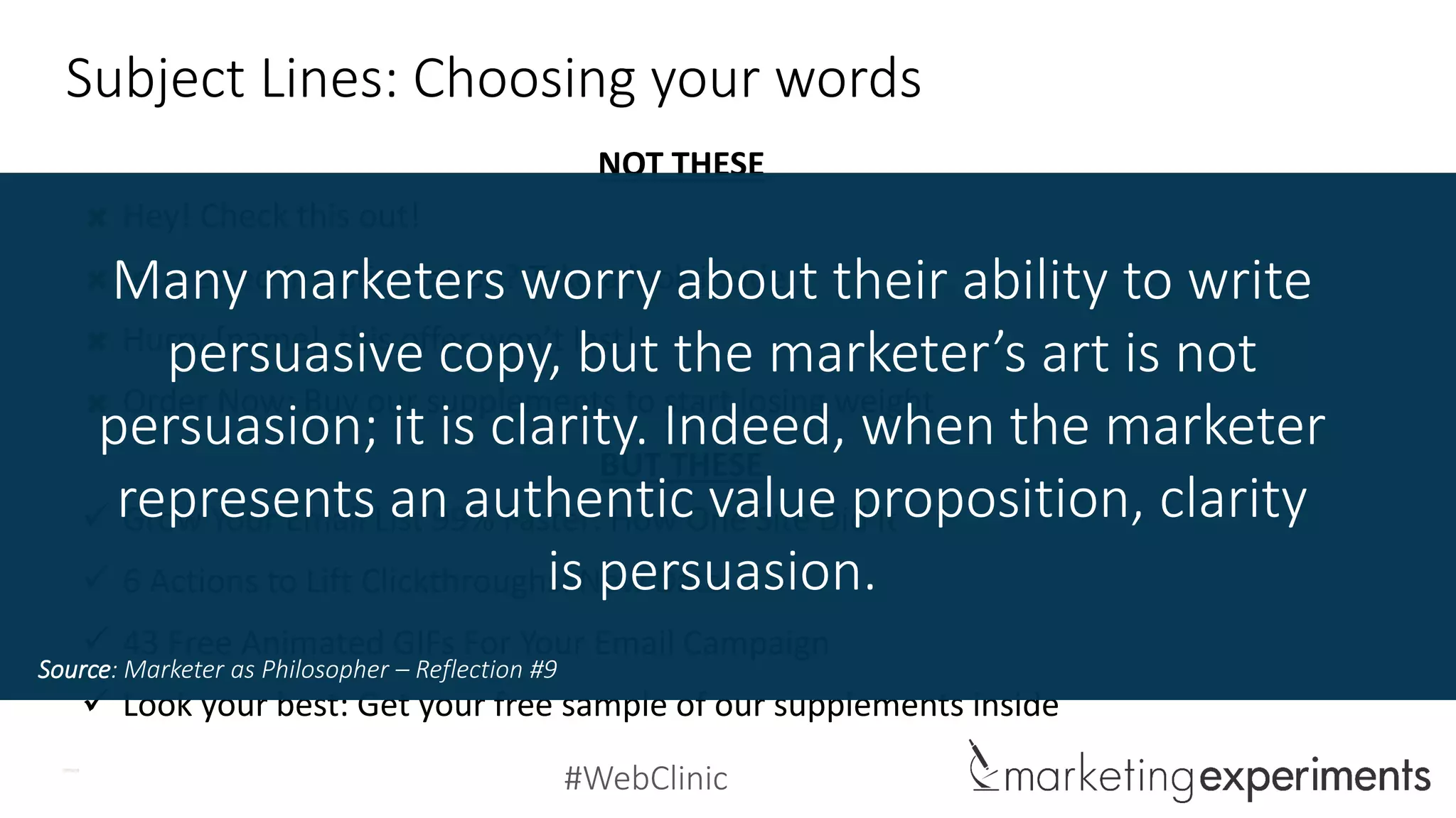 #WebClinic
Subject Lines: Choosing your words
Hey! Check this out!
Interested in optimization? Take a look inside…
Hurry [name], this offer won’t last!
Order Now: Buy our supplements to start losing weight
 Grow Your Email List 99% Faster: How One Site Did It
 6 Actions to Lift Clickthroughs: New Data
 43 Free Animated GIFs For Your Email Campaign
 Look your best: Get your free sample of our supplements inside
NOT THESE
BUT THESE
Many marketers worry about their ability to write
persuasive copy, but the marketer’s art is not
persuasion; it is clarity. Indeed, when the marketer
represents an authentic value proposition, clarity
is persuasion.
Source: Marketer as Philosopher – Reflection #9
 