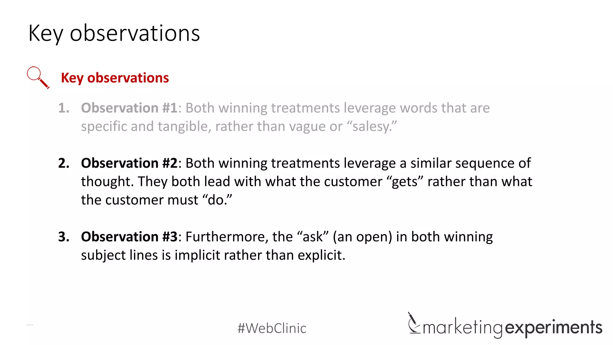 #WebClinic
Key observations
1. Observation #1: Both winning treatments leverage words that are
specific and tangible, rather than vague or “salesy.”
2. Observation #2: Both winning treatments leverage a similar sequence of
thought. They both lead with what the customer “gets” rather than what
the customer must “do.”
3. Observation #3: Furthermore, the “ask” (an open) in both winning
subject lines is implicit rather than explicit.
Key observations
 