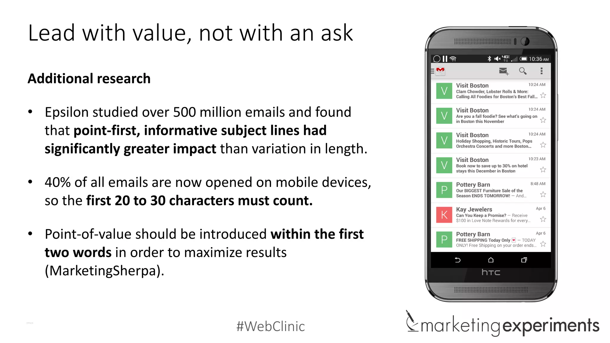 #WebClinic
Lead with value, not with an ask
Additional research
• Epsilon studied over 500 million emails and found
that point-first, informative subject lines had
significantly greater impact than variation in length.
• 40% of all emails are now opened on mobile devices,
so the first 20 to 30 characters must count.
• Point-of-value should be introduced within the first
two words in order to maximize results
(MarketingSherpa).
 