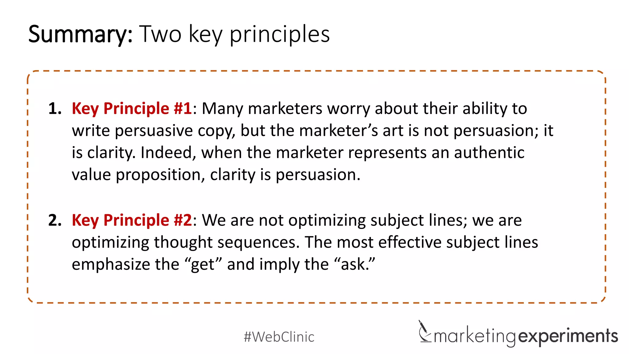 #WebClinic
Summary: Two key principles
1. Key Principle #1: Many marketers worry about their ability to
write persuasive copy, but the marketer’s art is not persuasion; it
is clarity. Indeed, when the marketer represents an authentic
value proposition, clarity is persuasion.
2. Key Principle #2: We are not optimizing subject lines; we are
optimizing thought sequences. The most effective subject lines
emphasize the “get” and imply the “ask.”
 