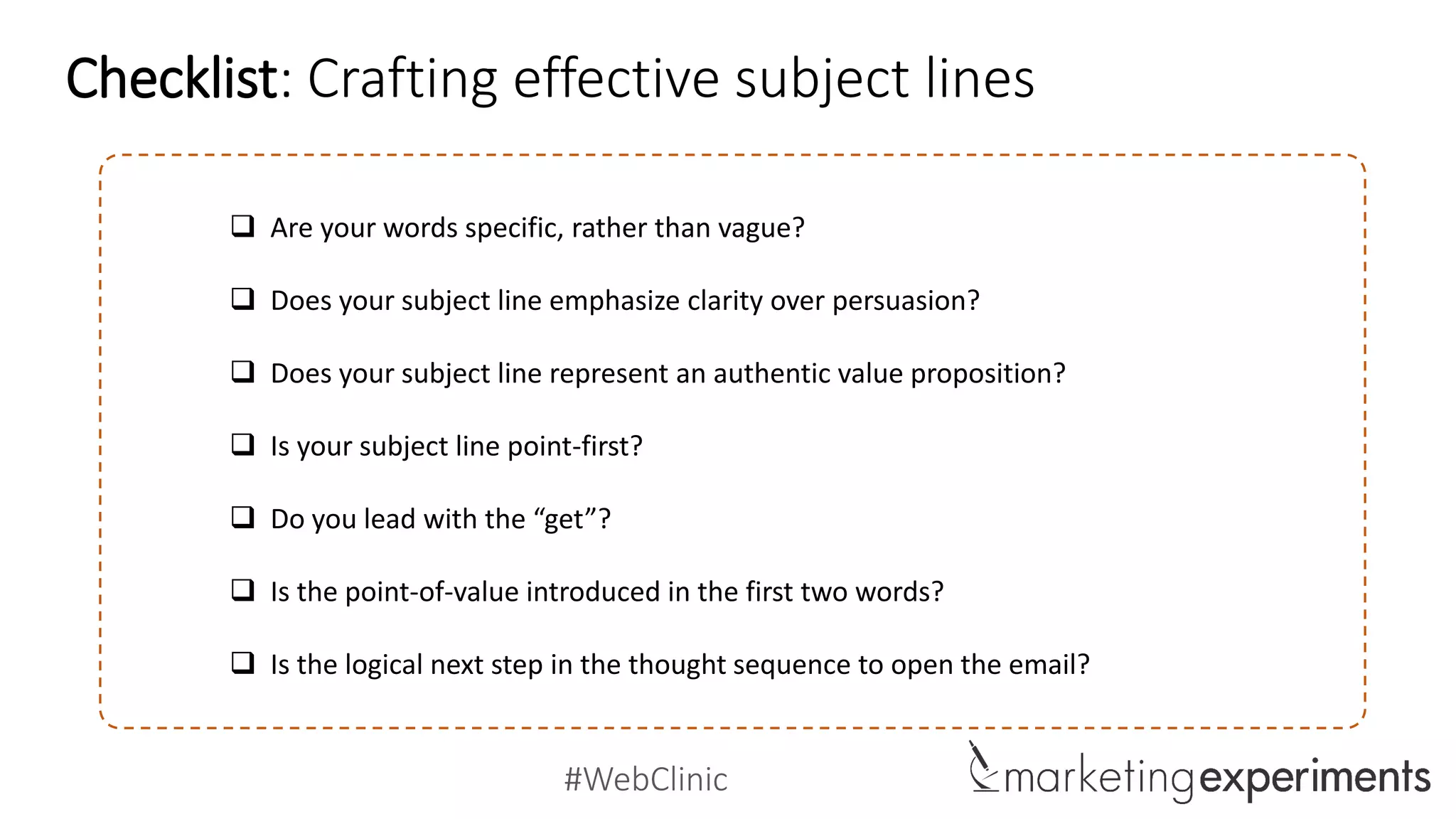 #WebClinic
 Are your words specific, rather than vague?
 Does your subject line emphasize clarity over persuasion?
 Does your subject line represent an authentic value proposition?
 Is your subject line point-first?
 Do you lead with the “get”?
 Is the point-of-value introduced in the first two words?
 Is the logical next step in the thought sequence to open the email?
Checklist: Crafting effective subject lines
 