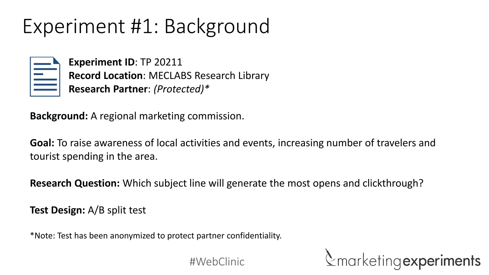 #WebClinic
Experiment #1: Background
Background: A regional marketing commission.
Goal: To raise awareness of local activities and events, increasing number of travelers and
tourist spending in the area.
Research Question: Which subject line will generate the most opens and clickthrough?
Test Design: A/B split test
*Note: Test has been anonymized to protect partner confidentiality.
Experiment ID: TP 20211
Record Location: MECLABS Research Library
Research Partner: (Protected)*
 
