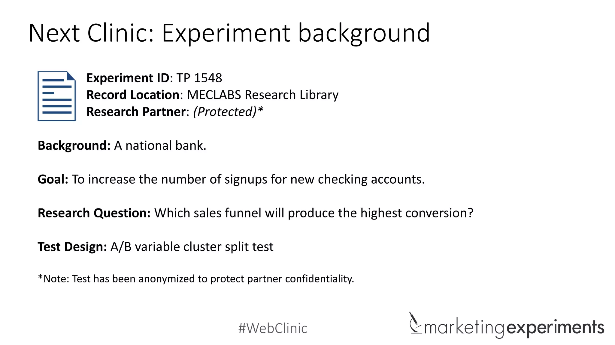 #WebClinic
Next Clinic: Experiment background
Background: A national bank.
Goal: To increase the number of signups for new checking accounts.
Research Question: Which sales funnel will produce the highest conversion?
Test Design: A/B variable cluster split test
*Note: Test has been anonymized to protect partner confidentiality.
Experiment ID: TP 1548
Record Location: MECLABS Research Library
Research Partner: (Protected)*
 