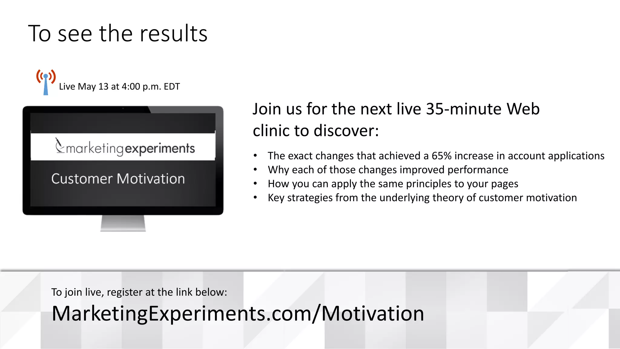 #WebClinic
Live May 13 at 4:00 p.m. EDT
• The exact changes that achieved a 65% increase in account applications
• Why each of those changes improved performance
• How you can apply the same principles to your pages
• Key strategies from the underlying theory of customer motivation
Join us for the next live 35-minute Web
clinic to discover:
To see the results
To join live, register at the link below:
MarketingExperiments.com/Motivation
Customer Motivation
 