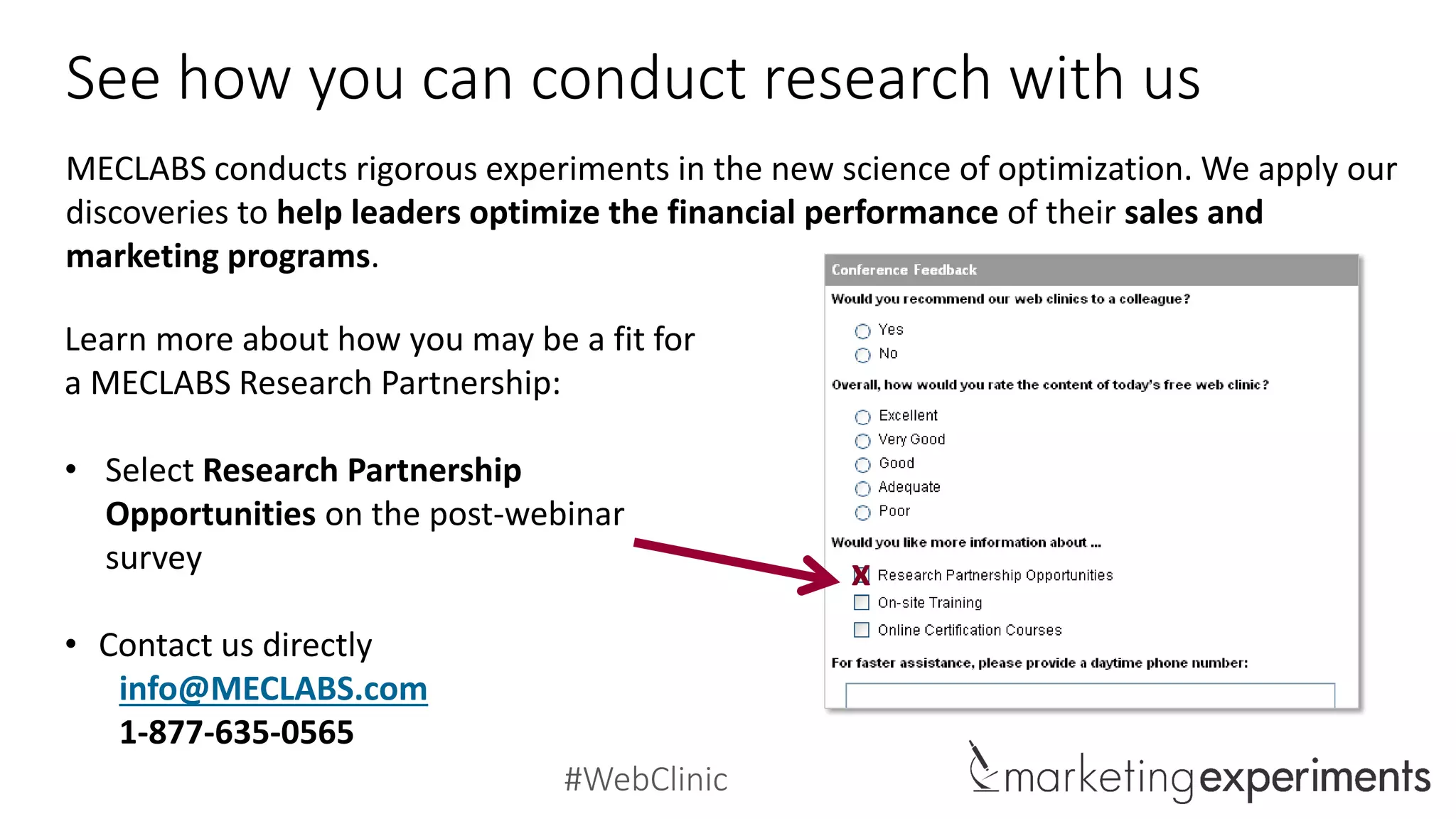 #WebClinic
See how you can conduct research with us
MECLABS conducts rigorous experiments in the new science of optimization. We apply our
discoveries to help leaders optimize the financial performance of their sales and
marketing programs.
Learn more about how you may be a fit for
a MECLABS Research Partnership:
• Select Research Partnership
Opportunities on the post-webinar
survey
• Contact us directly
info@MECLABS.com
1-877-635-0565
x
 