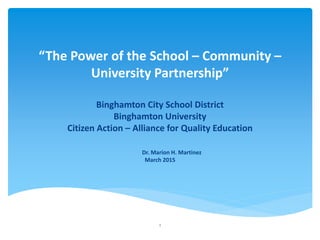 “The Power of the School – Community –
University Partnership”
Binghamton City School District
Binghamton University
Citizen Action – Alliance for Quality Education
Dr. Marion H. Martinez
March 2015
1
 