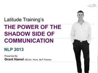 Latitude Training’s

THE POWER OF THE
SHADOW SIDE OF
COMMUNICATION
NLP 2013
Presented By

Grant Hamel (BCom

Hons, NLP Trainer)

 