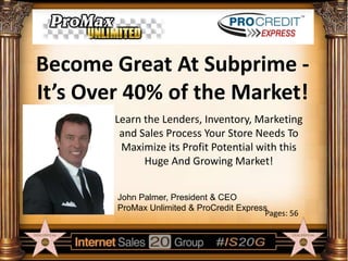 Become Great At Subprime It’s Over 40% of the Market!
Learn the Lenders, Inventory, Marketing
and Sales Process Your Store Needs To
Maximize its Profit Potential with this
Huge And Growing Market!
John Palmer, President & CEO
ProMax Unlimited & ProCredit Express
Pages: 56

 