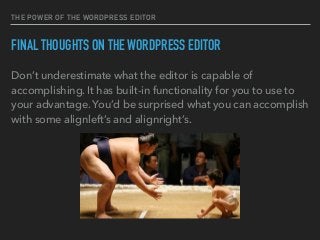 THE POWER OF THE WORDPRESS EDITOR
FINAL THOUGHTS ON THE WORDPRESS EDITOR
Don’t underestimate what the editor is capable of
accomplishing. It has built-in functionality for you to use to
your advantage. You’d be surprised what you can accomplish
with some alignleft’s and alignright’s.
 