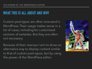 THE POWER OF THE WORDPRESS EDITOR
WHAT THIS IS ALL ABOUT AND WHY
Custom post-types are often overused in
WordPress. Their usage makes sense in a
lot of cases, including for customized
sections of websites. But they are often
not necessary.
Because of their overuse I aim to show an
alternative way to display content similar
to that of custom post-types, but by using
the power of the WordPress editor.
 