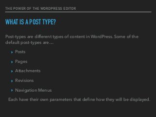 THE POWER OF THE WORDPRESS EDITOR
WHAT IS A POST TYPE?
Post-types are different types of content in WordPress. Some of the
default post-types are…
▸ Posts
▸ Pages
▸ Attachments
▸ Revisions
▸ Navigation Menus
Each have their own parameters that deﬁne how they will be displayed.
 
