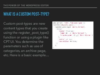 THE POWER OF THE WORDPRESS EDITOR
WHAT IS A CUSTOM POST-TYPE?
Custom post-types are new
content types that you create
using the register_post_type()
function or using a plugin like
CPT UI. You determine the
parameters such as use of
categories, an archive page,
etc. Here is a basic example…
 