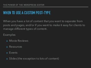 THE POWER OF THE WORDPRESS EDITOR
WHEN TO USE A CUSTOM POST-TYPE
When you have a lot of content that you want to separate from
posts and pages, and/or if you want to make it easy for clients to
manage different types of content.
Examples
▸ Movie Reviews
▸ Resources
▸ Events
▸ Slides (the exception to lots of content)
 